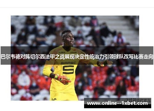 巴尔韦德对阵切尔西法甲之战展现决定性统治力引领球队改写比赛走向 巴尔韦德对阵切尔西法甲之战展现决定性统治力引领球队改写比赛走向