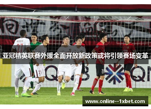 亚冠精英联赛外援全面开放新政策或将引领赛场变革 亚冠精英联赛外援全面开放新政策或将引领赛场变革